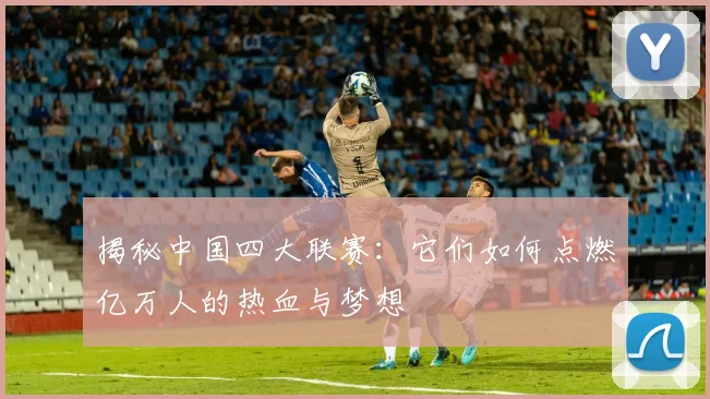 揭秘中国四大联赛：它们如何点燃亿万人的热血与梦想