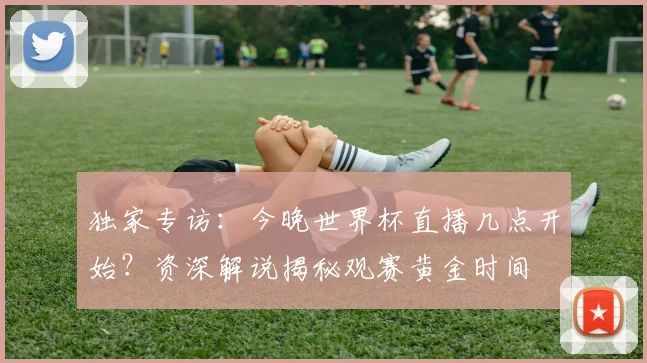 独家专访：今晚世界杯直播几点开始？资深解说揭秘观赛黄金时间