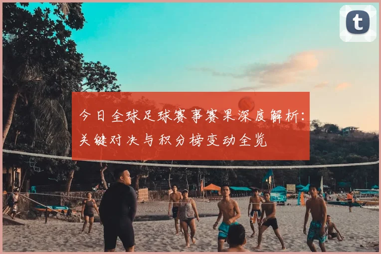 今日全球足球赛事赛果深度解析:关键对决与积分榜变动全览