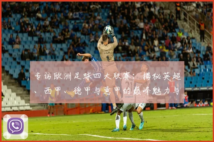 专访欧洲足球四大联赛：揭秘英超、西甲、德甲与意甲的巅峰魅力与商业帝国