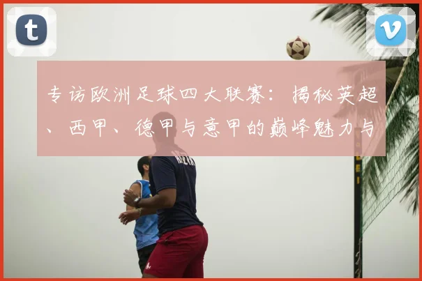 专访欧洲足球四大联赛：揭秘英超、西甲、德甲与意甲的巅峰魅力与商业帝国