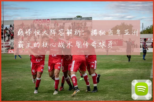 巅峰恒大阵容解析：揭秘当年亚洲霸主的核心战术与传奇球员