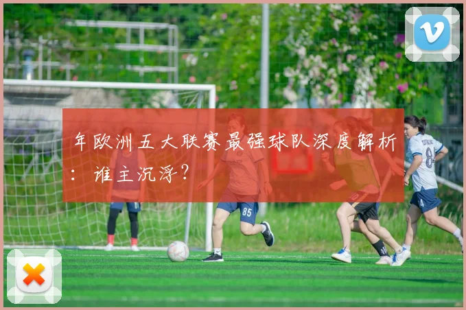 年欧洲五大联赛最强球队深度解析：谁主沉浮？