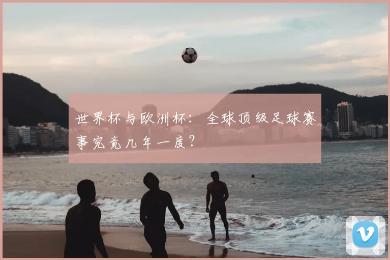 世界杯与欧洲杯：全球顶级足球赛事究竟几年一度？