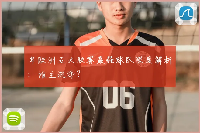年欧洲五大联赛最强球队深度解析：谁主沉浮？