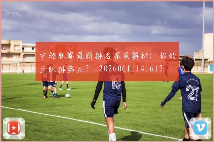 中超联赛最新排名深度解析:你的主队排第几?_20260611141617