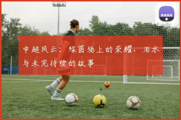 中超风云:绿茵场上的荣耀、泪水与未完待续的故事